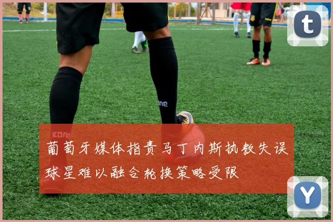 葡萄牙媒体指责马丁内斯执教失误球星难以融合轮换策略受限