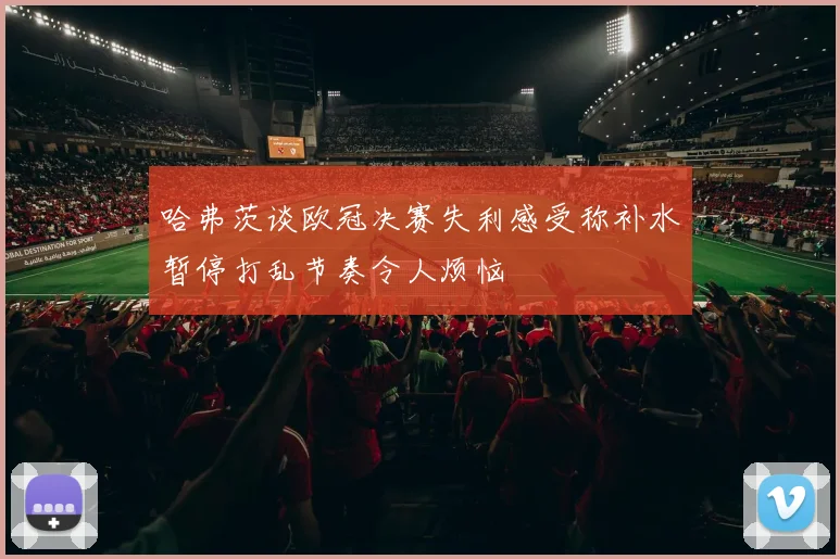 哈弗茨谈欧冠决赛失利感受称补水暂停打乱节奏令人烦恼