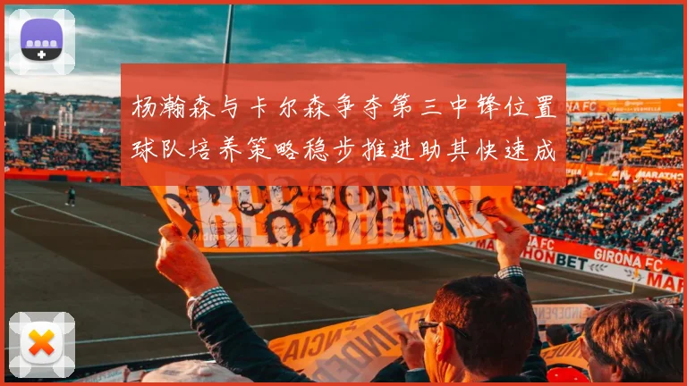 杨瀚森与卡尔森争夺第三中锋位置球队培养策略稳步推进助其快速成长