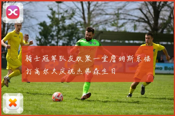 骑士冠军队友欢聚一堂詹姆斯乐福打高尔夫庆祝杰弗森生日