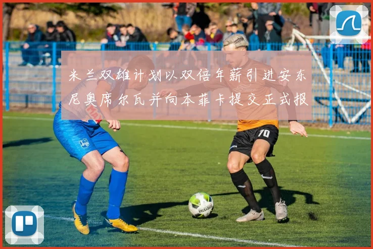 米兰双雄计划以双倍年薪引进安东尼奥席尔瓦并向本菲卡提交正式报价