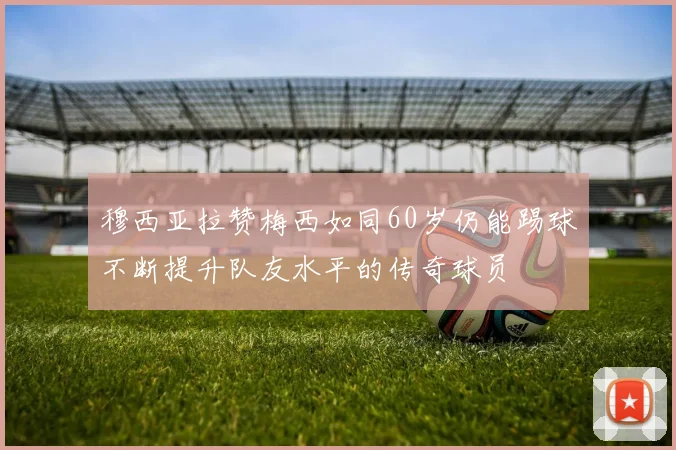 穆西亚拉赞梅西如同60岁仍能踢球不断提升队友水平的传奇球员