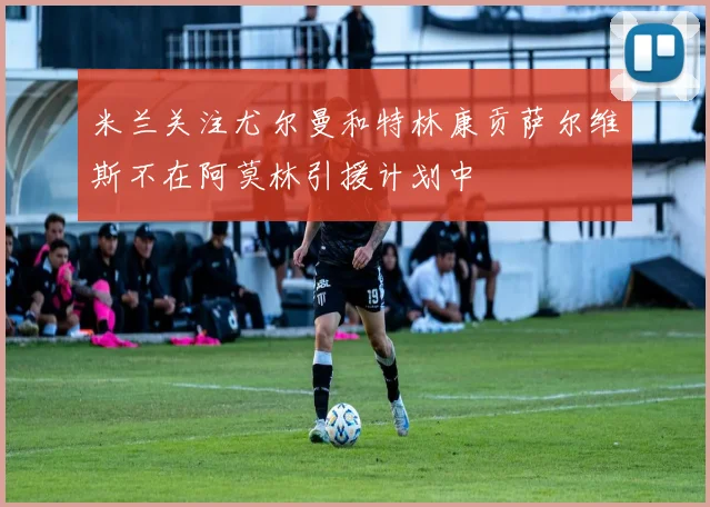 米兰关注尤尔曼和特林康贡萨尔维斯不在阿莫林引援计划中