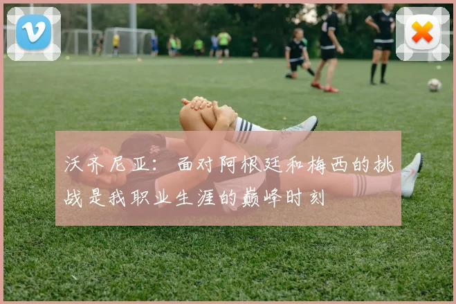 沃齐尼亚：面对阿根廷和梅西的挑战是我职业生涯的巅峰时刻