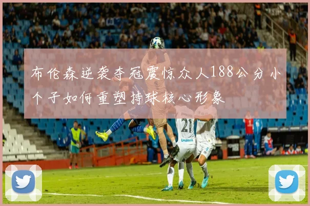 布伦森逆袭夺冠震惊众人188公分小个子如何重塑持球核心形象