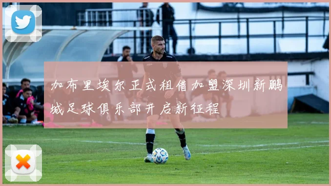 加布里埃尔正式租借加盟深圳新鹏城足球俱乐部开启新征程