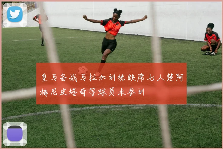 皇马备战马拉加训练缺席七人楚阿梅尼皮塔奇等球员未参训